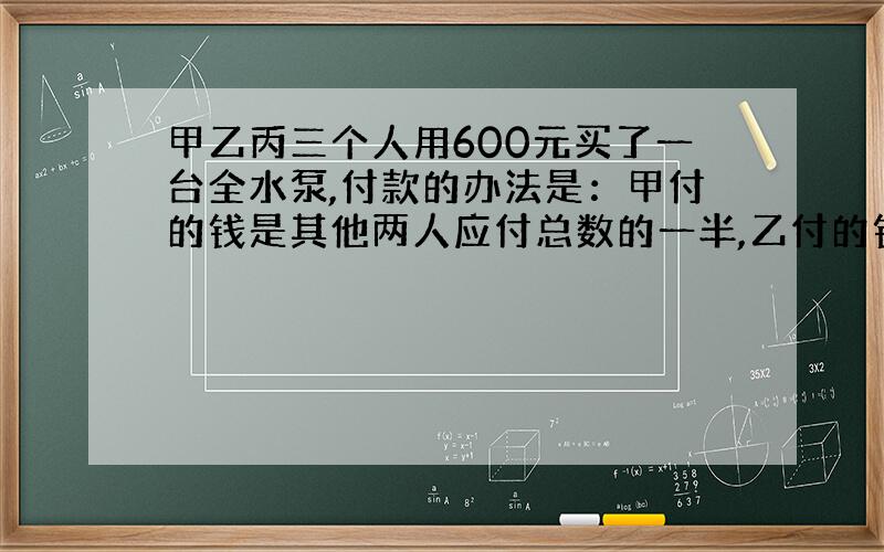 甲乙丙三个人用600元买了一台全水泵,付款的办法是：甲付的钱是其他两人应付总数的一半,乙付的钱是其他两