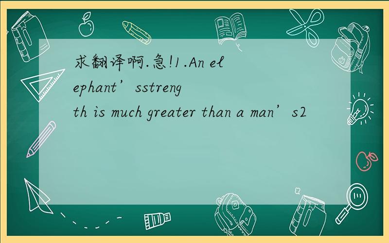 求翻译啊.急!1.An elephant’sstrength is much greater than a man’s2