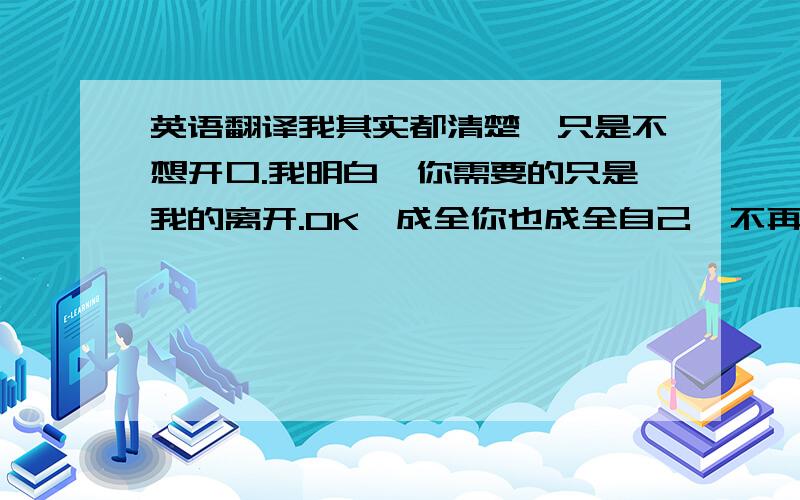 英语翻译我其实都清楚,只是不想开口.我明白,你需要的只是我的离开.OK,成全你也成全自己,不再在你面前低三下四.