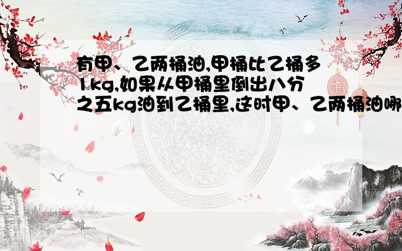 有甲、乙两桶油,甲桶比乙桶多1kg,如果从甲桶里倒出八分之五kg油到乙桶里,这时甲、乙两桶油哪个多?