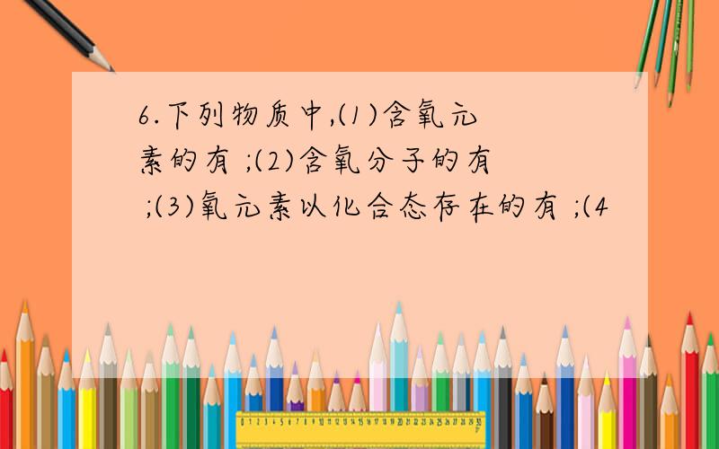 6.下列物质中,(1)含氧元素的有 ;(2)含氧分子的有 ;(3)氧元素以化合态存在的有 ;(4