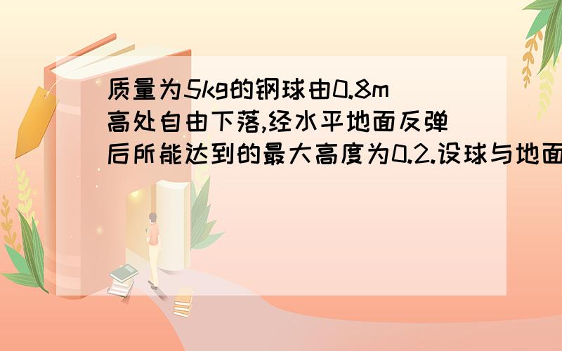 质量为5kg的钢球由0.8m高处自由下落,经水平地面反弹后所能达到的最大高度为0.2.设球与地面接触