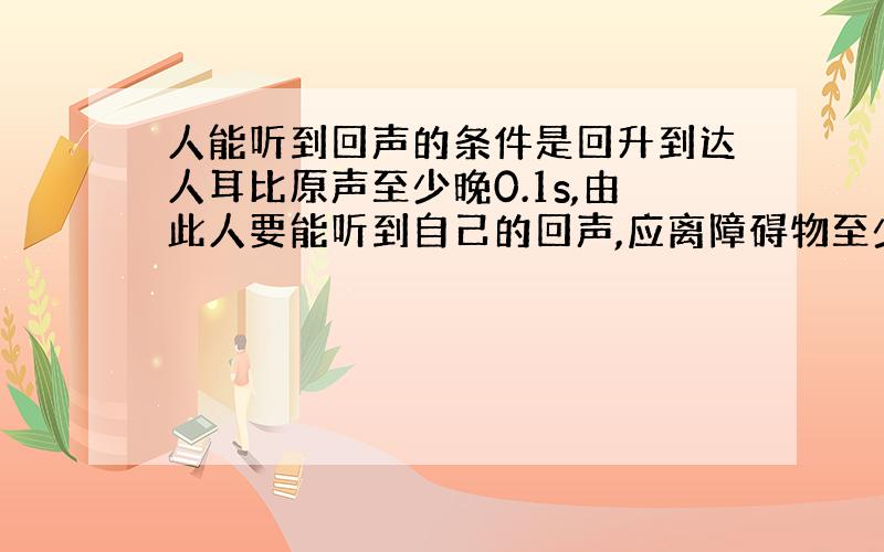 人能听到回声的条件是回升到达人耳比原声至少晚0.1s,由此人要能听到自己的回声,应离障碍物至少多远?