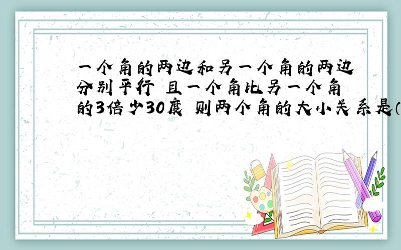 一个角的两边和另一个角的两边分别平行 且一个角比另一个角的3倍少30度 则两个角的大小关系是（