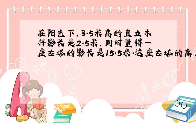 在阳光下,3.5米高的直立木杆影长是2.5米,同时量得一座古塔的影长是15.5米.这座古塔的高度是多少米?