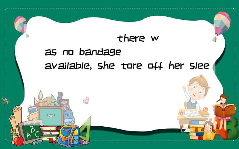 ______ there was no bandage available, she tore off her slee