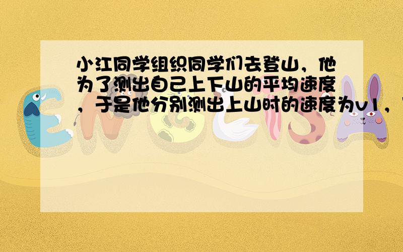 小江同学组织同学们去登山，他为了测出自己上下山的平均速度，于是他分别测出上山时的速度为v1，下山时的速度为v2，请你帮他