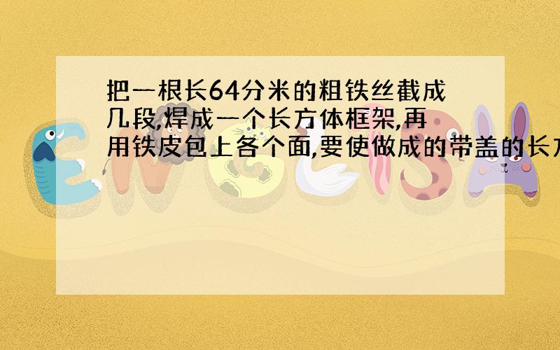 把一根长64分米的粗铁丝截成几段,焊成一个长方体框架,再用铁皮包上各个面,要使做成的带盖的长方体铁皮箱尽量能装棱长1分米