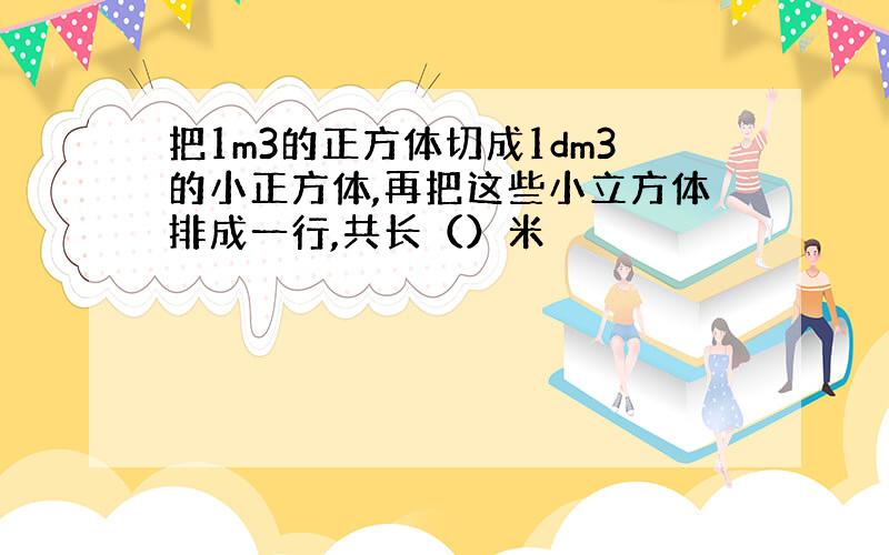 把1m3的正方体切成1dm3的小正方体,再把这些小立方体排成一行,共长（）米