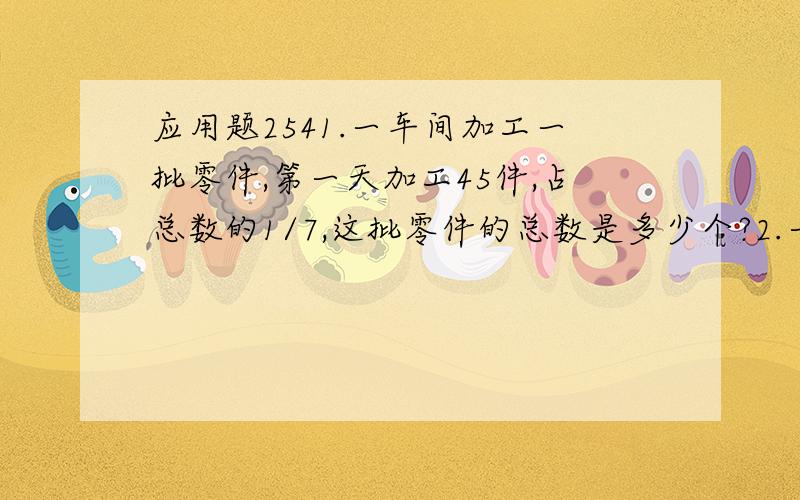 应用题2541.一车间加工一批零件,第一天加工45件,占总数的1/7,这批零件的总数是多少个?2.一本书120页,小华第