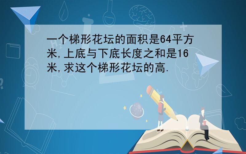 一个梯形花坛的面积是64平方米,上底与下底长度之和是16米,求这个梯形花坛的高.