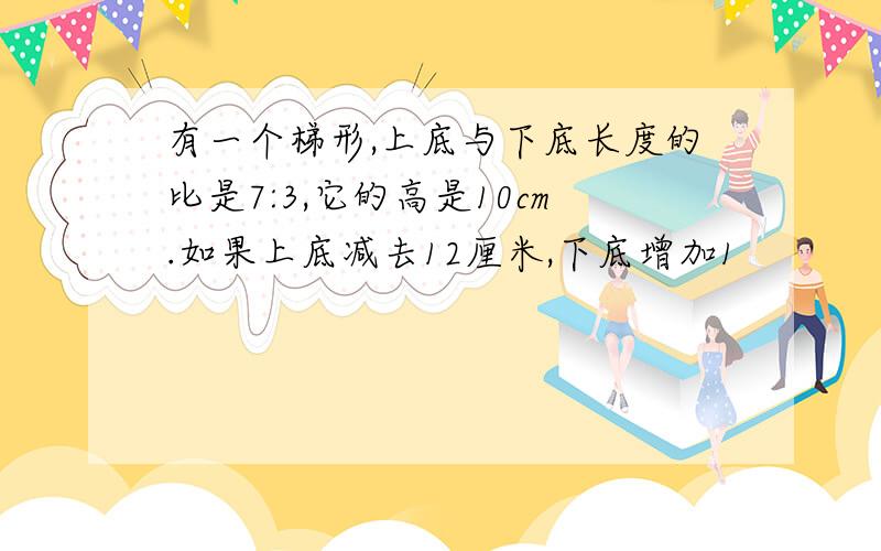 有一个梯形,上底与下底长度的比是7:3,它的高是10cm.如果上底减去12厘米,下底增加1