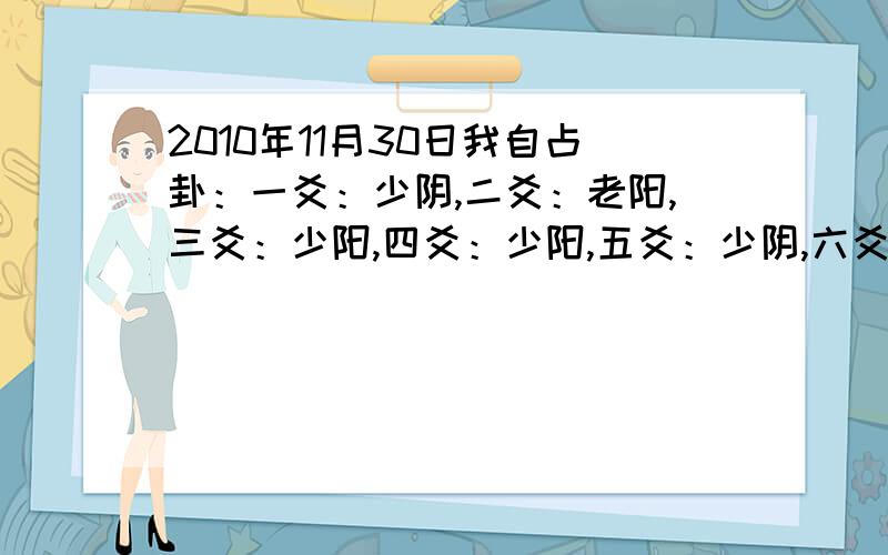 2010年11月30日我自占卦：一爻：少阴,二爻：老阳,三爻：少阳,四爻：少阳,五爻：少阴,六爻：少阴;求事