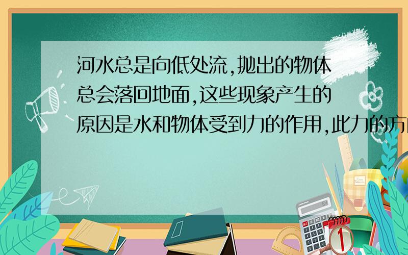 河水总是向低处流,抛出的物体总会落回地面,这些现象产生的原因是水和物体受到力的作用,此力的方向是?