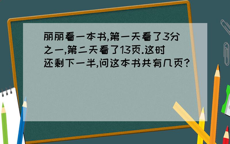 丽丽看一本书,第一天看了3分之一,第二天看了13页.这时还剩下一半,问这本书共有几页?