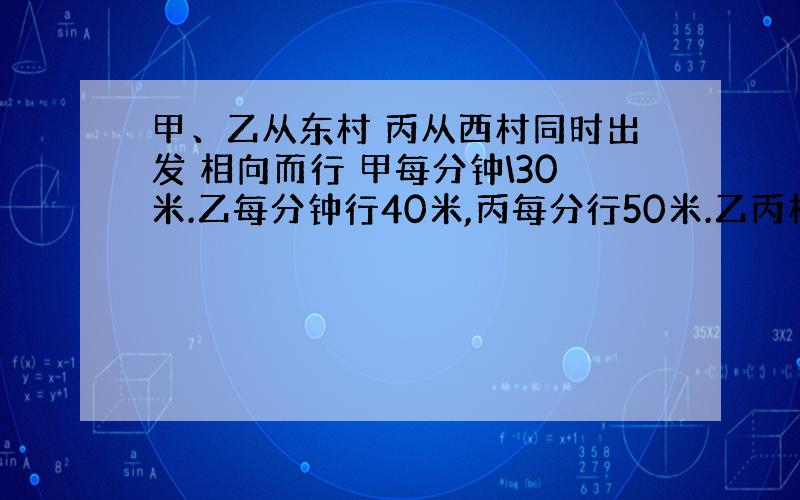 甲、乙从东村 丙从西村同时出发 相向而行 甲每分钟\30米.乙每分钟行40米,丙每分行50米.乙丙相遇后,又过2、5分钟