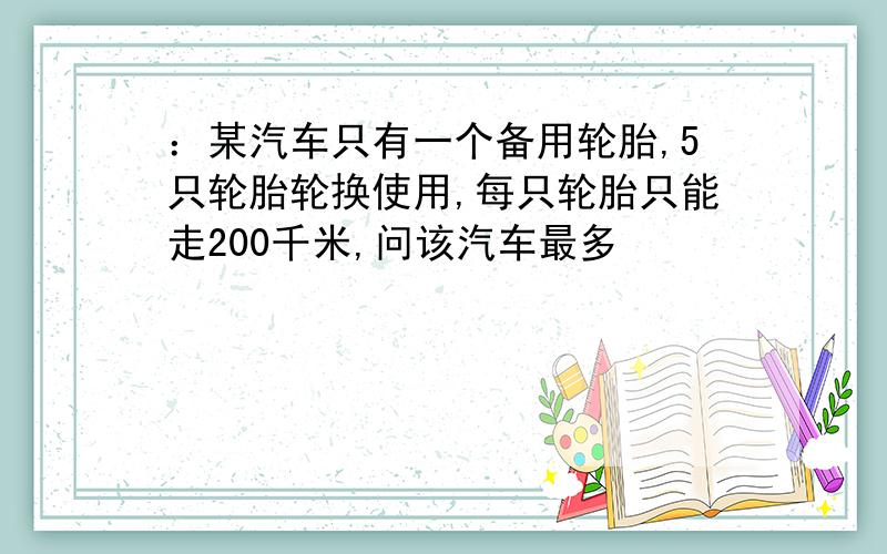 ：某汽车只有一个备用轮胎,5只轮胎轮换使用,每只轮胎只能走200千米,问该汽车最多