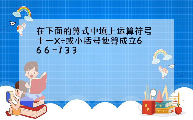 在下面的箅式中填上运算符号 十一X÷或小括号使算成立6 6 6 =7 3 3