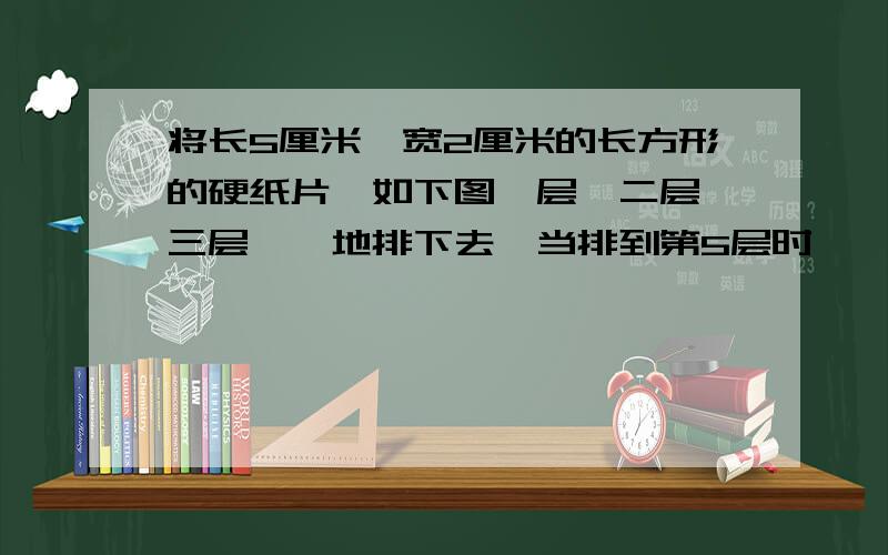 将长5厘米,宽2厘米的长方形的硬纸片,如下图一层,二层,三层……地排下去,当排到第5层时,一周的长度是多少