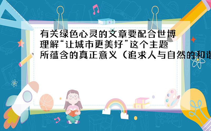 有关绿色心灵的文章要配合世博理解“让城市更美好”这个主题所蕴含的真正意义（追求人与自然的和谐共赢）