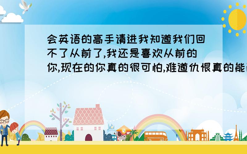 会英语的高手请进我知道我们回不了从前了,我还是喜欢从前的你,现在的你真的很可怕,难道仇恨真的能改变一个人的一生吗?请问各