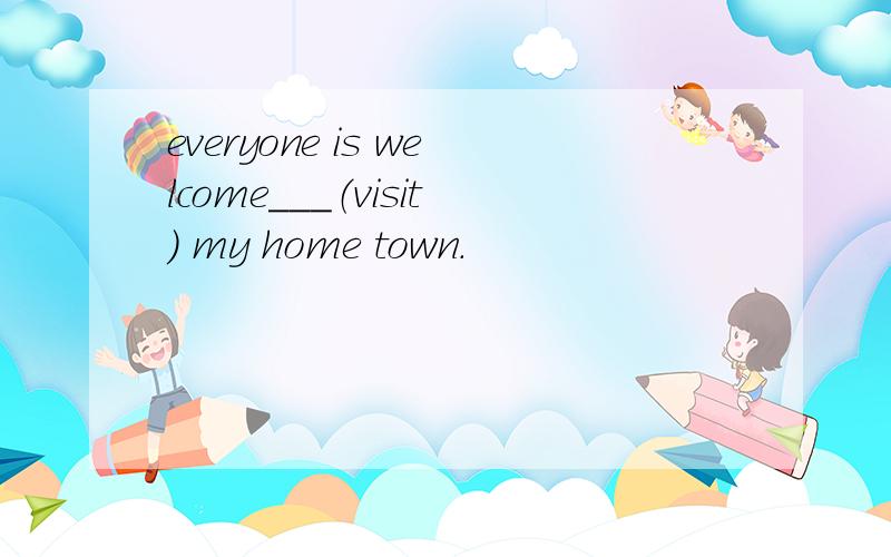 everyone is welcome___（visit) my home town.