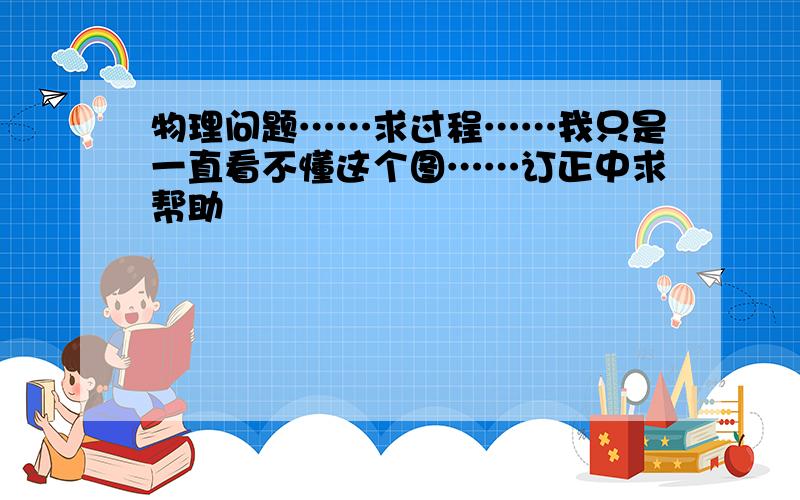 物理问题……求过程……我只是一直看不懂这个图……订正中求帮助