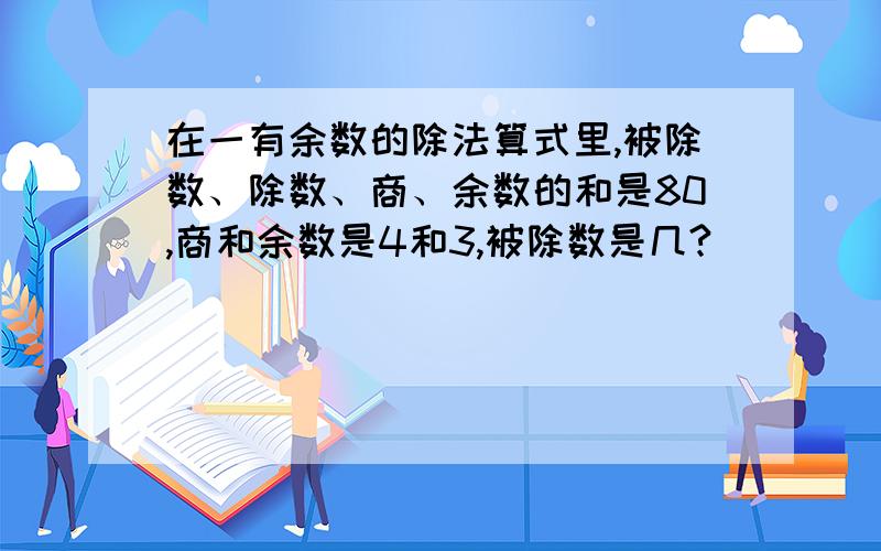 在一有余数的除法算式里,被除数、除数、商、余数的和是80,商和余数是4和3,被除数是几?