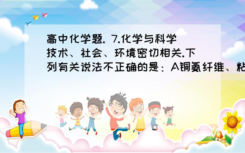 高中化学题. 7.化学与科学技术、社会、环境密切相关.下列有关说法不正确的是：A铜氨纤维、粘胶纤维