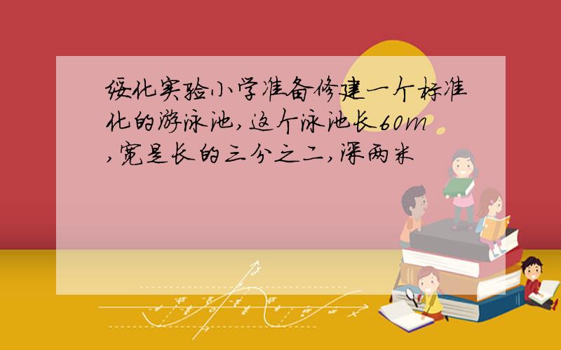 绥化实验小学准备修建一个标准化的游泳池,这个泳池长60m,宽是长的三分之二,深两米