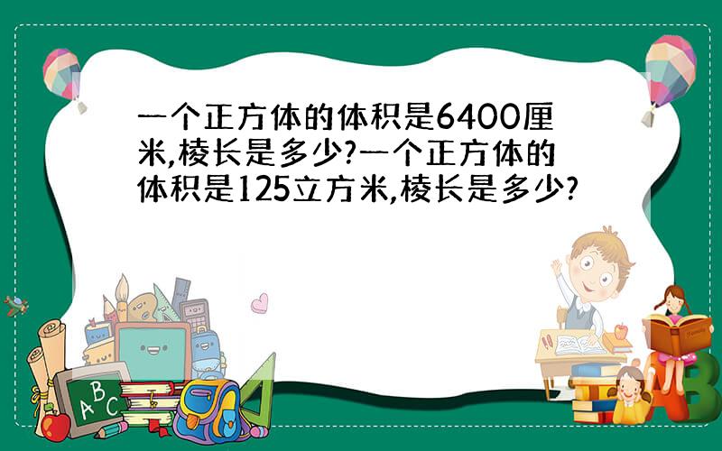 一个正方体的体积是6400厘米,棱长是多少?一个正方体的体积是125立方米,棱长是多少?