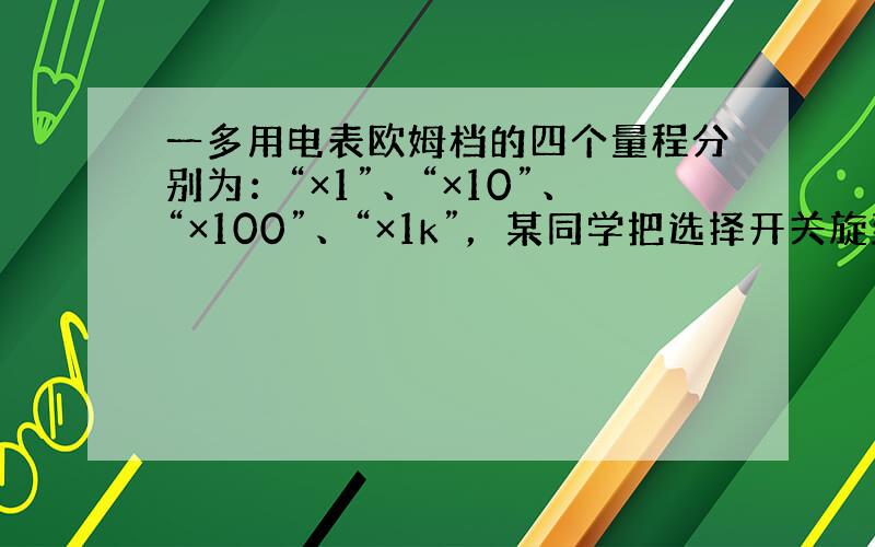 一多用电表欧姆档的四个量程分别为：“×1”、“×10”、“×100”、“×1k”，某同学把选择开关旋到“×100”档测量