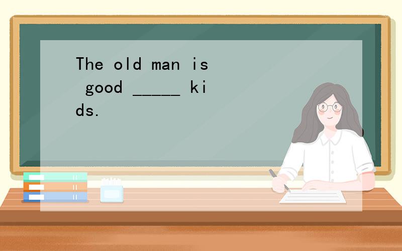 The old man is good _____ kids.