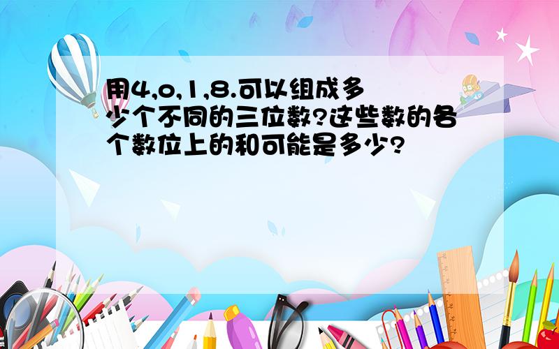 用4,o,1,8.可以组成多少个不同的三位数?这些数的各个数位上的和可能是多少?