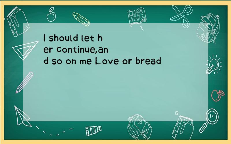 I should let her continue,and so on me Love or bread