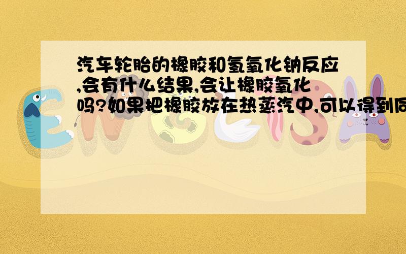 汽车轮胎的橡胶和氢氧化钠反应,会有什么结果,会让橡胶氧化吗?如果把橡胶放在热蒸汽中,可以得到同样的效果吗?橡胶氧化之后物