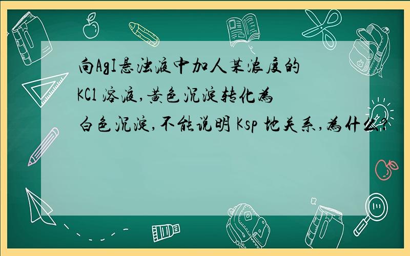 向AgI悬浊液中加人某浓度的KCl 溶液,黄色沉淀转化为白色沉淀,不能说明 Ksp 地关系,为什么?