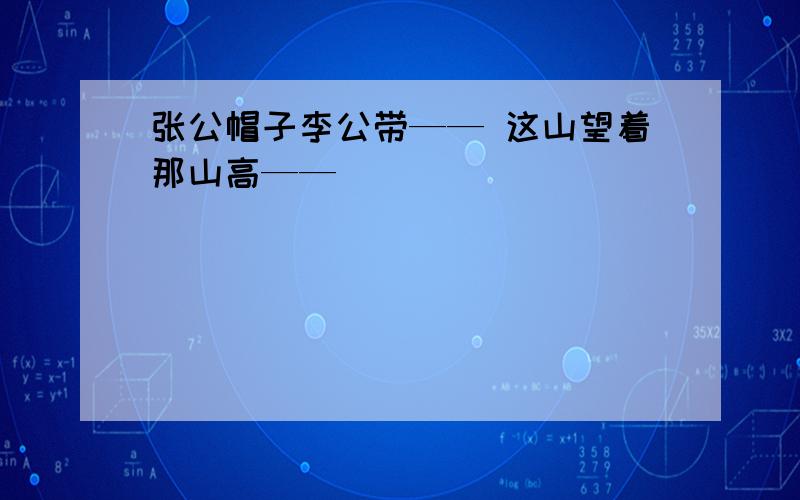 张公帽子李公带—— 这山望着那山高——