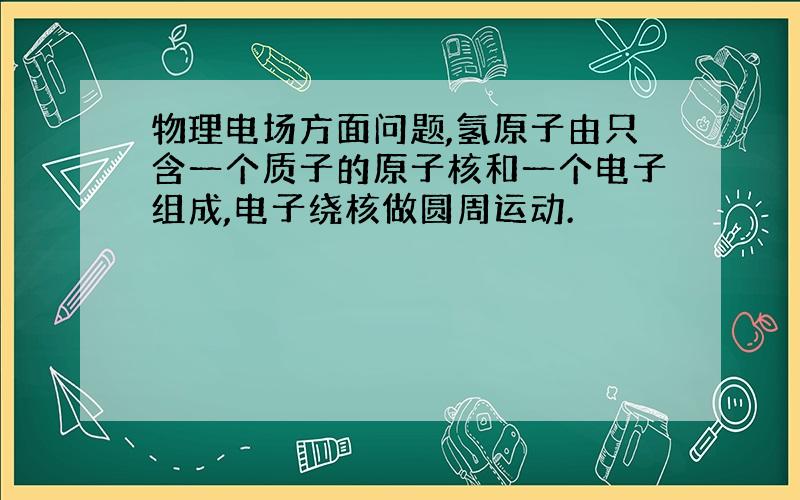 物理电场方面问题,氢原子由只含一个质子的原子核和一个电子组成,电子绕核做圆周运动.