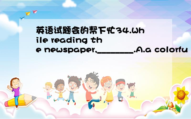 英语试题会的帮下忙34.While reading the newspaper,________.A.a colorfu