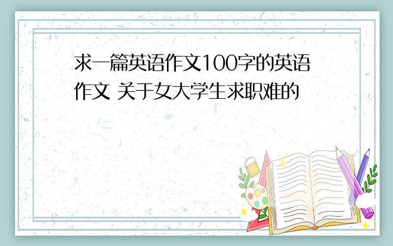 求一篇英语作文100字的英语作文 关于女大学生求职难的