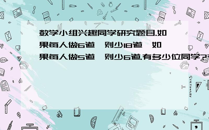 数学小组兴趣同学研究题目.如果每人做6道,则少18道,如果每人做5道,则少6道.有多少位同学?有多少道题