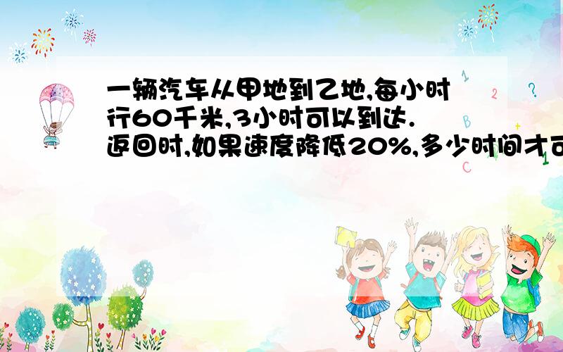 一辆汽车从甲地到乙地,每小时行60千米,3小时可以到达.返回时,如果速度降低20%,多少时间才可以返回甲地?（要用比例解