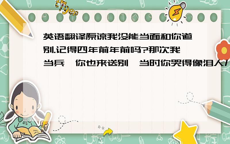 英语翻译原谅我没能当面和你道别.记得四年前年前吗?那次我当兵,你也来送别,当时你哭得像泪人儿一样,惹得我眼圈都红了.我强