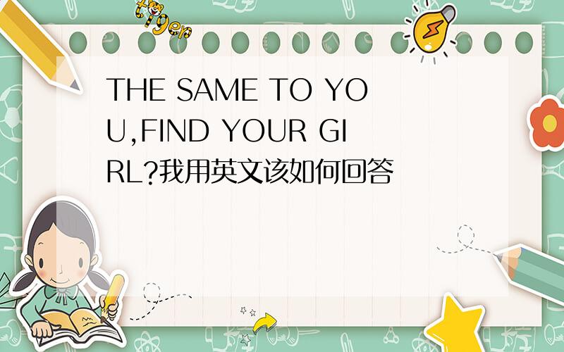 THE SAME TO YOU,FIND YOUR GIRL?我用英文该如何回答