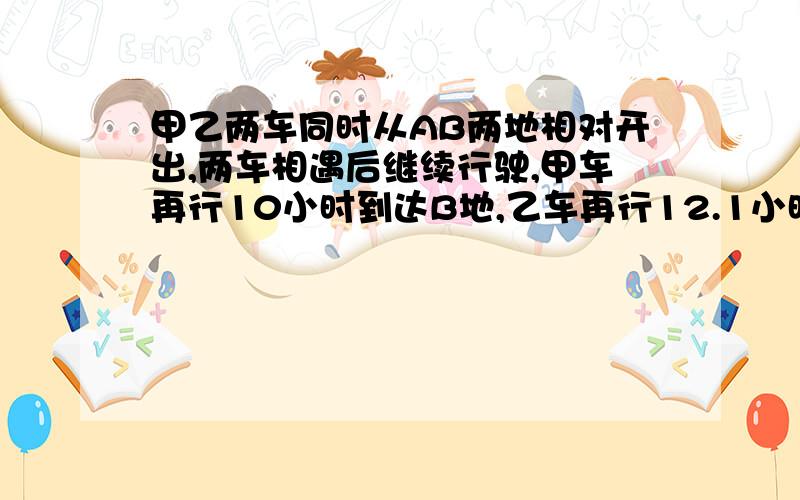 甲乙两车同时从AB两地相对开出,两车相遇后继续行驶,甲车再行10小时到达B地,乙车再行12.1小时到达A地,