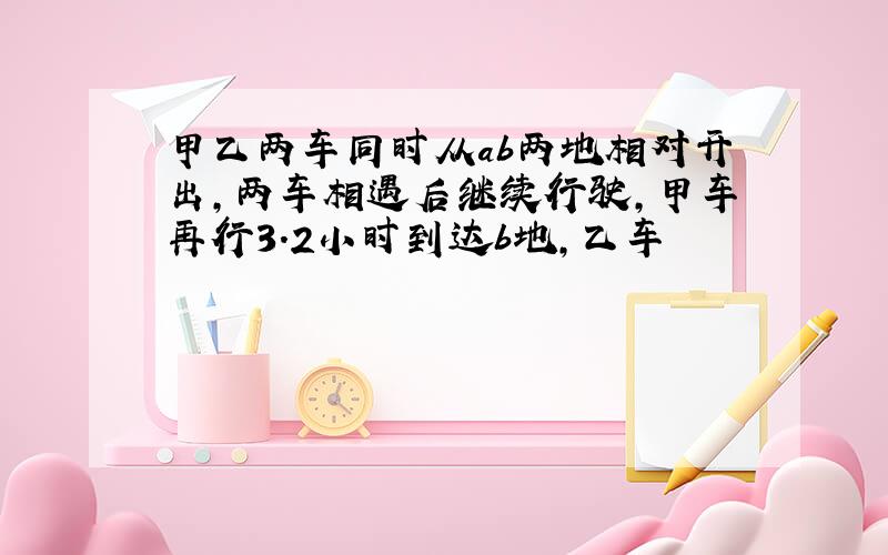 甲乙两车同时从ab两地相对开出,两车相遇后继续行驶,甲车再行3.2小时到达b地,乙车