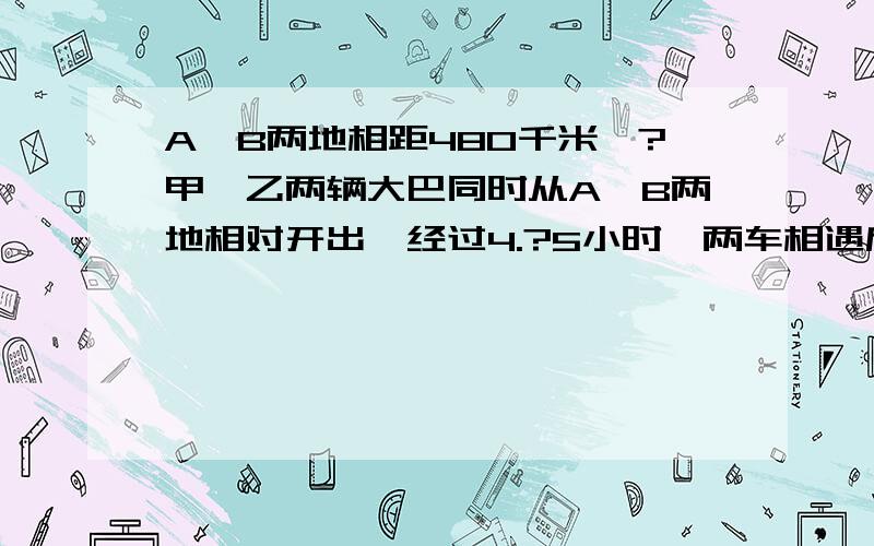 A,B两地相距480千米,?甲,乙两辆大巴同时从A,B两地相对开出,经过4.?5小时,两车相遇后又相距120千米,