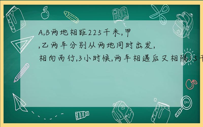 A,B两地相距225千米,甲,乙两车分别从两地同时出发,相向而行,3小时候,两车相遇后又相隔15千米.甲车每小时行45千