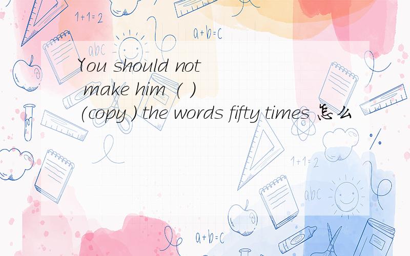 You should not make him ( ) (copy ) the words fifty times 怎么